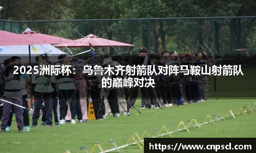2025洲际杯：乌鲁木齐射箭队对阵马鞍山射箭队的巅峰对决