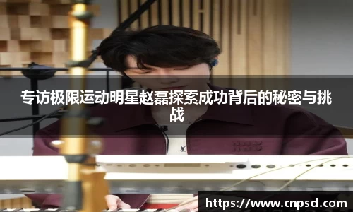 专访极限运动明星赵磊探索成功背后的秘密与挑战