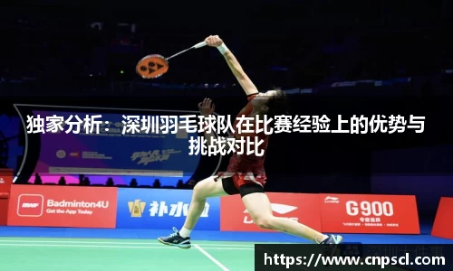 独家分析：深圳羽毛球队在比赛经验上的优势与挑战对比
